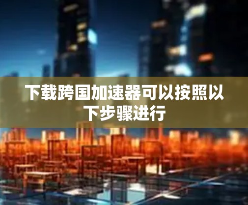 下载跨国加速器可以按照以下步骤进行