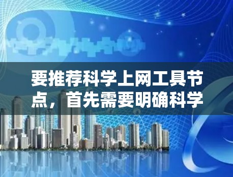 要推荐科学上网工具节点,首先需要明确科学上网的具体需求和用途。通常,科学上网可能涉及访问学术研究、科学数据库、论文资料、科研新闻等资源。以下是一些常用的科学上网工具和资源 要推荐科学上网工具节点,首先需要明确科学上网的具体需求和用途。通常,科学上网可能涉及访问学术研究、科学数据库、论文资料、科研新闻等资源。以下是一些常用的科学上网工具和资源