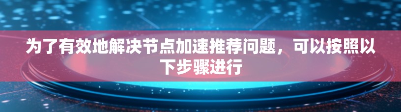 为了有效地解决节点加速推荐问题,可以按照以下步骤进行 为了有效地解决节点加速推荐问题,可以按照以下步骤进行