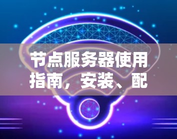 节点服务器使用指南，安装、配置与管理要点