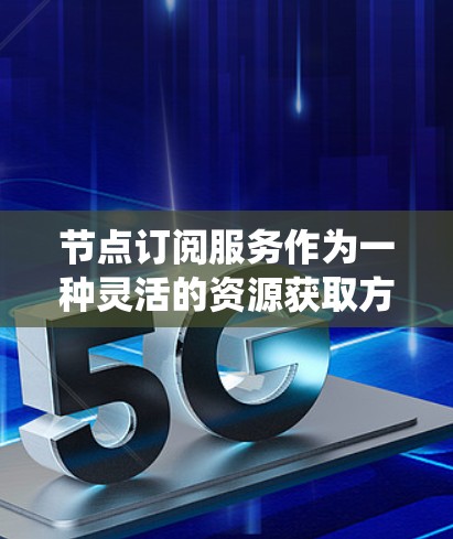 节点订阅服务作为一种灵活的资源获取方式，在云计算和其他分布式系统中越来越流行。以下是对节点订阅服务的详细分析