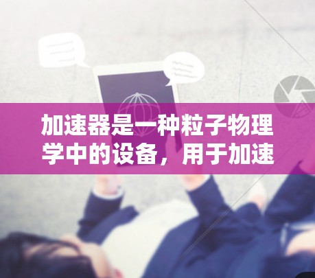 加速器是一种粒子物理学中的设备,用于加速子粒子(如电子、质子等)到接近光速的速度,以研究粒子行为或使其撞击目标。加速器通常由磁场、电场和电场等组件组成,用于将粒子加速到高能状态 加速器是一种粒子物理学中的设备,用于加速子粒子(如电子、质子等)到接近光速的速度,以研究粒子行为或使其撞击目标。加速器通常由磁场、电场和电场等组件组成,用于将粒子加速到高能状态