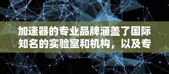 加速器的专业品牌涵盖了国际知名的实验室和机构,以及专注于高科技医疗设备的公司。以下是这些品牌的分类和简介 加速器的专业品牌涵盖了国际知名的实验室和机构,以及专注于高科技医疗设备的公司。以下是这些品牌的分类和简介