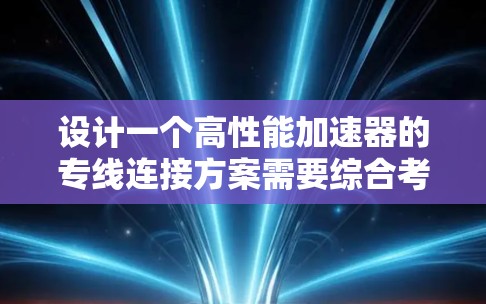 设计一个高性能加速器的专线连接方案需要综合考虑多个关键因素，确保其高效、稳定运行。以下是详细的设计方案