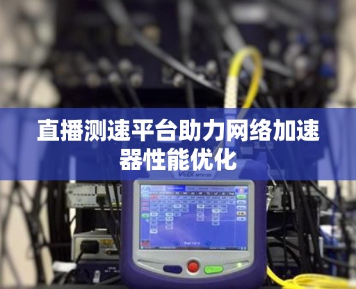 直播测速平台助力网络加速器性能优化 直播测速平台助力网络加速器性能优化