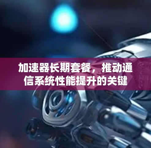加速器长期套餐,推动通信系统性能提升的关键 加速器长期套餐,推动通信系统性能提升的关键