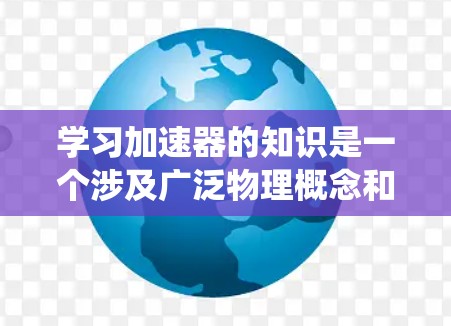 学习加速器的知识是一个涉及广泛物理概念和应用的过程。以下是一个有条理的学习路径，帮助您系统地掌握加速器的原理和应用