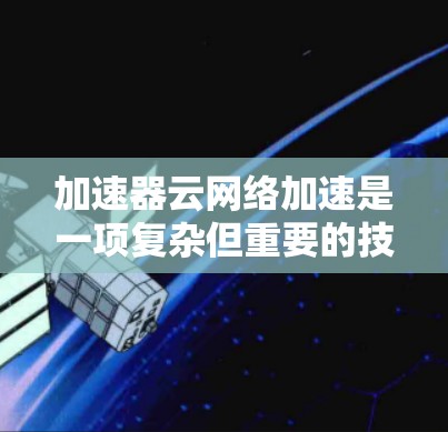 加速器云网络加速是一项复杂但重要的技术，用于优化云环境中的数据传输效率。以下是对加速器云网络加速的全面总结