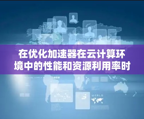 在优化加速器在云计算环境中的性能和资源利用率时,可以从以下几个关键方面入手