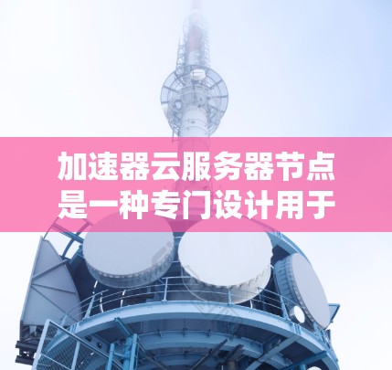 加速器云服务器节点是一种专门设计用于加速特定计算任务的高性能计算资源，主要用于云环境中的高性能计算需求。以下是对加速器云服务器节点的详细总结