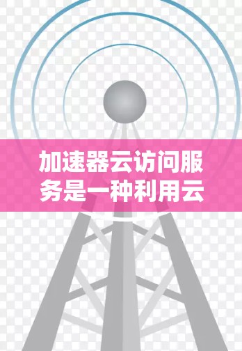 加速器云访问服务是一种利用云计算环境中的加速技术,以提升数据处理和内容传输效率的服务。以下是对加速器云访问服务的详细解释