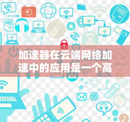 加速器在云端网络加速中的应用是一个高效且灵活的解决方案,能够显著提升数据传输和网络性能。以下是关于加速器在云端网络加速的详细说明