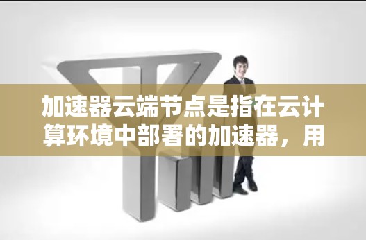 加速器云端节点是指在云计算环境中部署的加速器，用于提高数据传输和处理效率。以下是对加速器云端节点的详细解析
