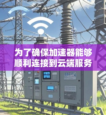 为了确保加速器能够顺利连接到云端服务器,可以按照以下步骤进行排查和解决问题 为了确保加速器能够顺利连接到云端服务器,可以按照以下步骤进行排查和解决问题