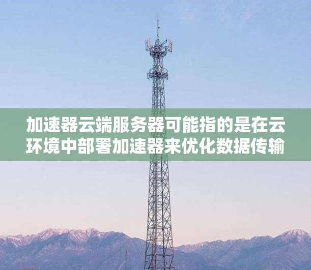 加速器云端服务器可能指的是在云环境中部署加速器来优化数据传输或应用性能的服务器。以下是一些可能的解释和相关信息