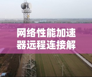 网络性能加速器远程连接解决方案 网络性能加速器远程连接解决方案