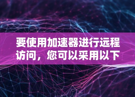要使用加速器进行远程访问,您可以采用以下几种方法 要使用加速器进行远程访问,您可以采用以下几种方法