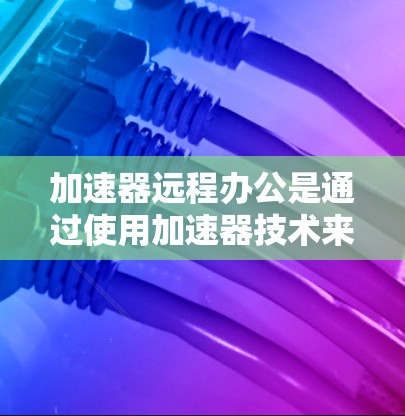 加速器远程办公是通过使用加速器技术来优化远程办公环境中的网络性能，提升数据传输效率和用户体验。以下是对加速器远程办公的详细分析