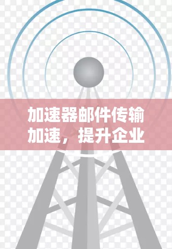 加速器邮件传输加速，提升企业通信效率的关键技术