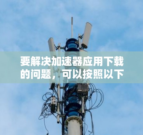 要解决加速器应用下载的问题,可以按照以下步骤进行