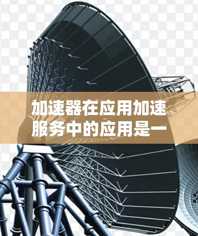 加速器在应用加速服务中的应用是一个复杂而多维度的话题,涉及技术、架构、优化等多个方面。以下是对加速器在应用加速服务中的作用和应用场景的详细分析