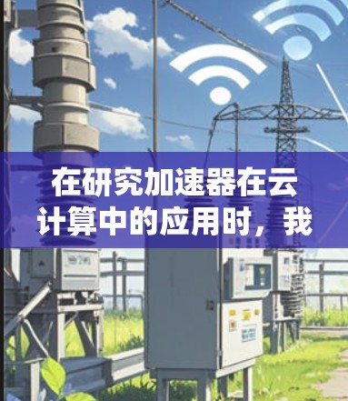 在研究加速器在云计算中的应用时,我们可以系统地分析和总结各类加速器的工作原理、应用场景及优化效果。以下是对每类加速器的深入分析
