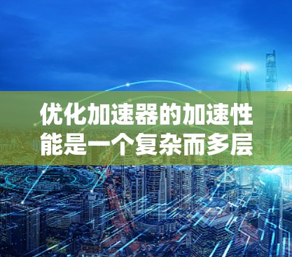 优化加速器的加速性能是一个复杂而多层次的过程,涉及多个关键因素的协调。以下是对这一过程的系统化总结