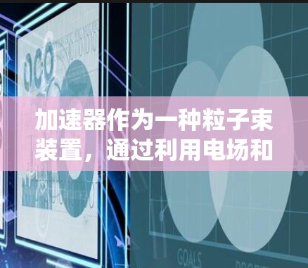 加速器作为一种粒子束装置,通过利用电场和磁场的协同作用,将带电粒子加速到接近光速的速度。以下是对加速器工作原理和应用的系统总结 加速器作为一种粒子束装置,通过利用电场和磁场的协同作用,将带电粒子加速到接近光速的速度。以下是对加速器工作原理和应用的系统总结