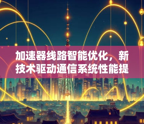 加速器线路智能优化,新技术驱动通信系统性能提升