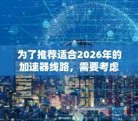 为了推荐适合2026年的加速器线路,需要考虑多个因素,包括应用领域、预算、技术要求和未来趋势。以下是几种可能的加速器类型及其适用情况 为了推荐适合2026年的加速器线路,需要考虑多个因素,包括应用领域、预算、技术要求和未来趋势。以下是几种可能的加速器类型及其适用情况