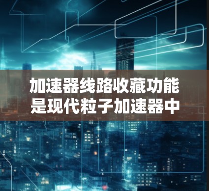 加速器线路收藏功能是现代粒子加速器中的一项重要技术，旨在提高设备的运行效率和稳定性。以下是对该功能的详细分析和总结