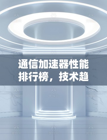 通信加速器性能排行榜,技术趋势与应用分析 通信加速器性能排行榜,技术趋势与应用分析