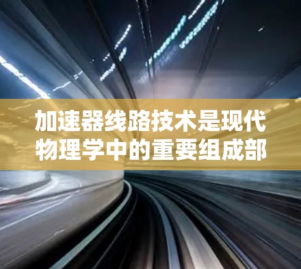 加速器线路技术是现代物理学中的重要组成部分,用于将子粒子加速到极高能量,以进行研究和实验。以下是对加速器线路技术的详细分析 加速器线路技术是现代物理学中的重要组成部分,用于将子粒子加速到极高能量,以进行研究和实验。以下是对加速器线路技术的详细分析