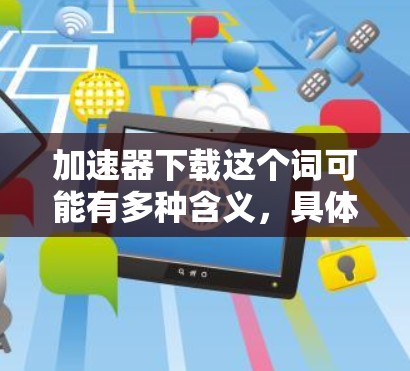 加速器下载这个词可能有多种含义,具体取决于上下文。以下是一些可能的解释和相关信息