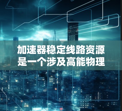 加速器稳定线路资源是一个涉及高能物理实验和粒子加速技术的重要领域。以下是一些可能与加速器稳定线路相关的资源和信息