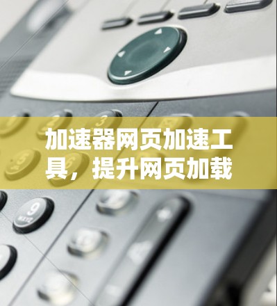 加速器网页加速工具,提升网页加载速度的秘密武器