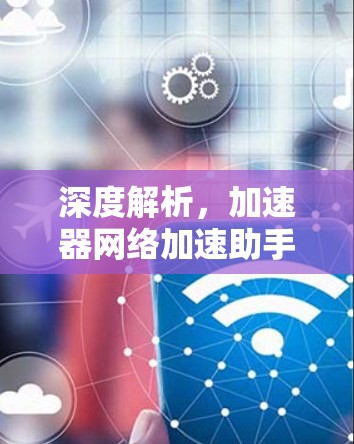 深度解析,加速器网络加速助手的技术与应用 深度解析,加速器网络加速助手的技术与应用