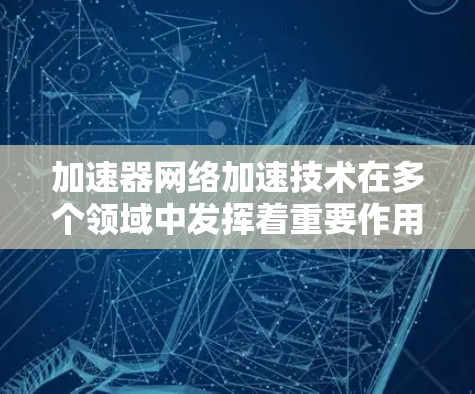 加速器网络加速技术在多个领域中发挥着重要作用,以下是其主要应用及其影响