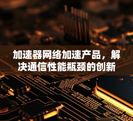 加速器网络加速产品,解决通信性能瓶颈的创新方案 加速器网络加速产品,解决通信性能瓶颈的创新方案