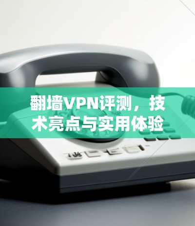 翻墙VPN评测,技术亮点与实用体验 翻墙VPN评测,技术亮点与实用体验