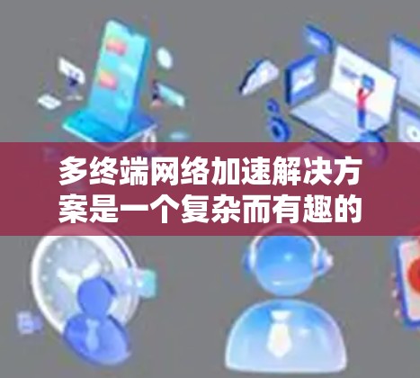 多终端网络加速解决方案是一个复杂而有趣的话题,涉及多种技术手段来优化数据在多个终端之间的传输效率和速度。以下是对该解决方案的详细分析和总结