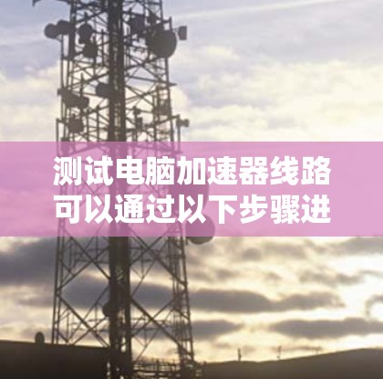测试电脑加速器线路可以通过以下步骤进行，确保其正常工作并高效运行