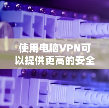 使用电脑VPN可以提供更高的安全性和隐私保护,但需要注意以下几点