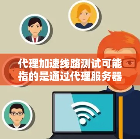 代理加速线路测试可能指的是通过代理服务器来测试和优化网络连接的性能，目的是加快数据传输速度或提高网络稳定性。以下是一些可能相关的内容和步骤，帮助你理解和执行代理加速线路测试