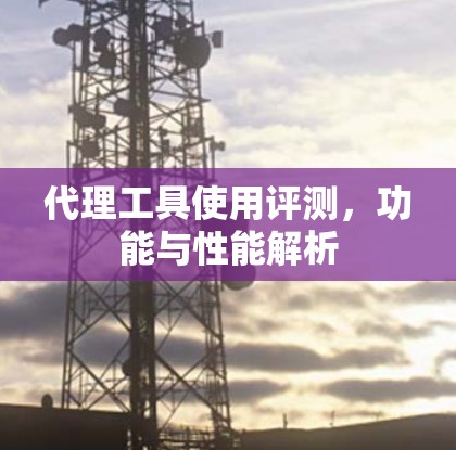 代理工具使用评测,功能与性能解析 代理工具使用评测,功能与性能解析