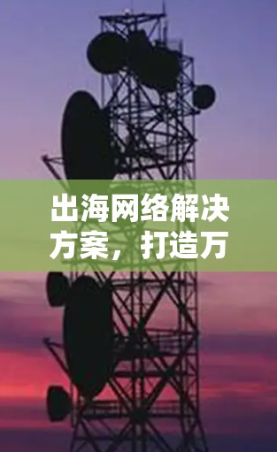 出海网络解决方案,打造万里通话的智能化未来 出海网络解决方案,打造万里通话的智能化未来