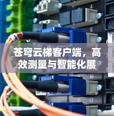 苍穹云梯客户端,高效测量与智能化展览支持 苍穹云梯客户端,高效测量与智能化展览支持