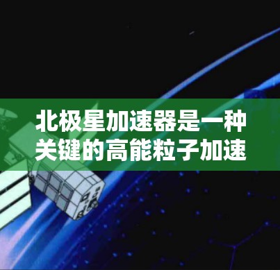 北极星加速器是一种关键的高能粒子加速工具,广泛应用于粒子物理研究中。以下是对北极星加速器的详细总结 北极星加速器是一种关键的高能粒子加速工具,广泛应用于粒子物理研究中。以下是对北极星加速器的详细总结