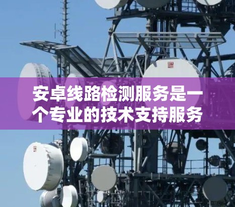 安卓线路检测服务是一个专业的技术支持服务，旨在帮助用户全面评估和解决安卓设备的性能、兼容性、安全性和用户体验问题。以下是对该服务的详细分析和总结