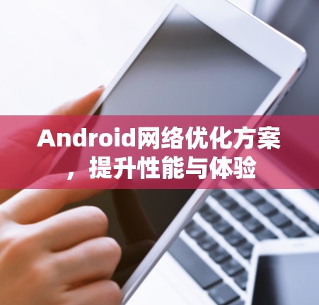 Android网络优化方案,提升性能与体验 Android网络优化方案,提升性能与体验